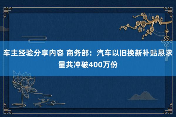 车主经验分享内容 商务部：汽车以旧换新补贴恳求量共冲破400万份