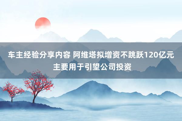 车主经验分享内容 阿维塔拟增资不跳跃120亿元 主要用于引望公司投资