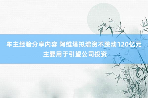 车主经验分享内容 阿维塔拟增资不跳动120亿元 主要用于引望公司投资