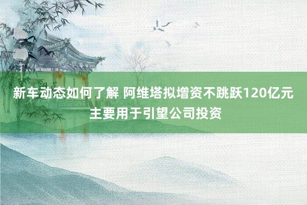 新车动态如何了解 阿维塔拟增资不跳跃120亿元 主要用于引望公司投资