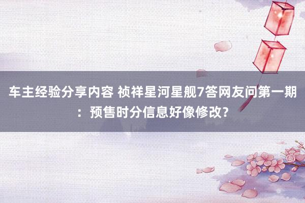 车主经验分享内容 祯祥星河星舰7答网友问第一期：预售时分信息好像修改？