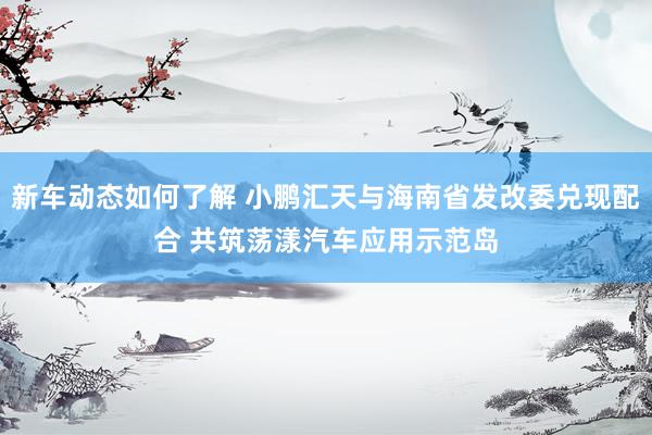 新车动态如何了解 小鹏汇天与海南省发改委兑现配合 共筑荡漾汽车应用示范岛