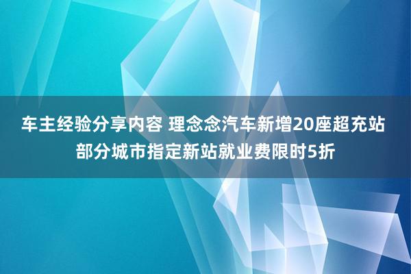 车主经验分享内容 理念念汽车新增20座超充站 部分城市指定新站就业费限时5折