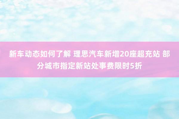 新车动态如何了解 理思汽车新增20座超充站 部分城市指定新站处事费限时5折