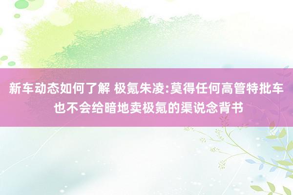 新车动态如何了解 极氪朱凌:莫得任何高管特批车 也不会给暗地卖极氪的渠说念背书