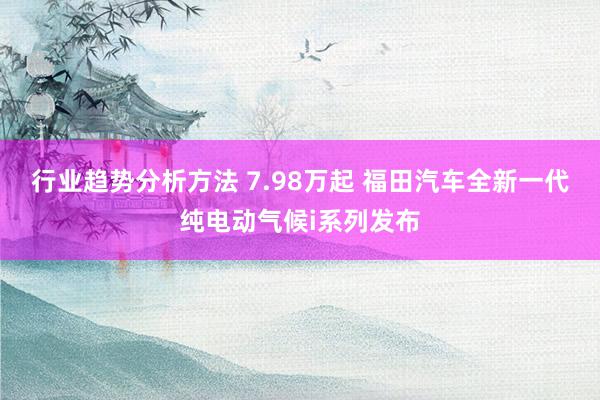 行业趋势分析方法 7.98万起 福田汽车全新一代纯电动气候i系列发布