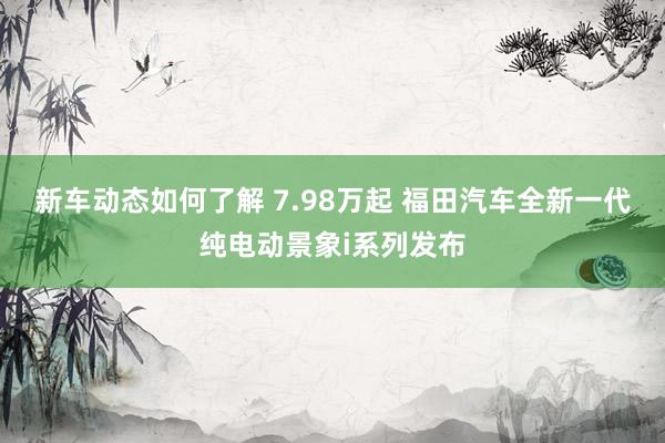 新车动态如何了解 7.98万起 福田汽车全新一代纯电动景象i系列发布