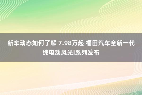 新车动态如何了解 7.98万起 福田汽车全新一代纯电动风光i系列发布