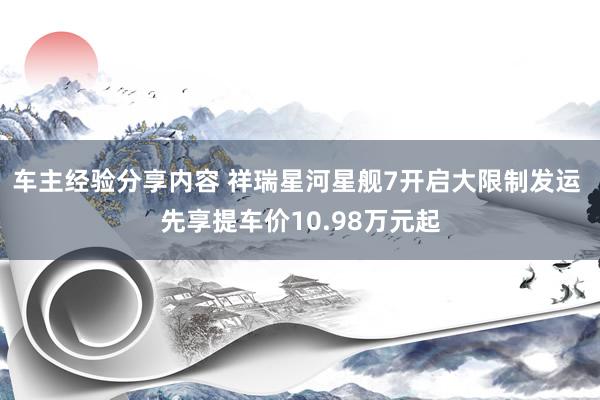 车主经验分享内容 祥瑞星河星舰7开启大限制发运 先享提车价10.98万元起