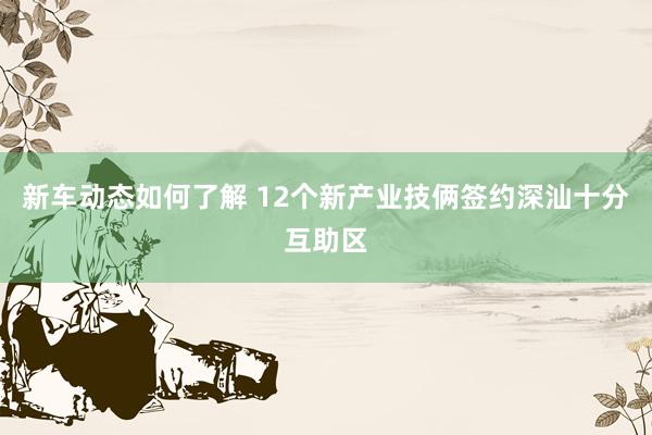 新车动态如何了解 12个新产业技俩签约深汕十分互助区