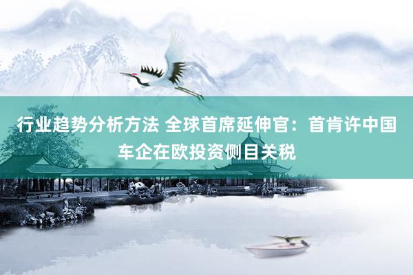 行业趋势分析方法 全球首席延伸官：首肯许中国车企在欧投资侧目关税