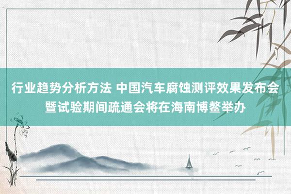 行业趋势分析方法 中国汽车腐蚀测评效果发布会暨试验期间疏通会将在海南博鳌举办