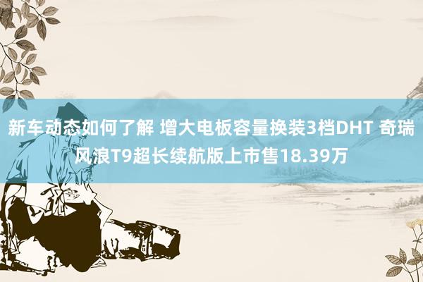 新车动态如何了解 增大电板容量换装3档DHT 奇瑞风浪T9超长续航版上市售18.39万